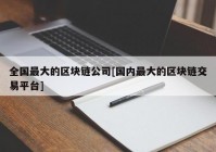 全国最大的区块链公司[国内最大的区块链交易平台]