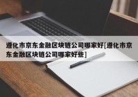 遵化市京东金融区块链公司哪家好[遵化市京东金融区块链公司哪家好些]